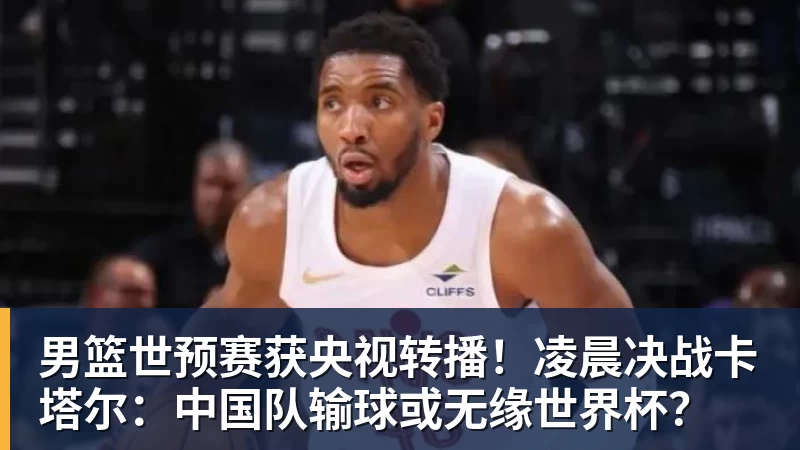 男篮世预赛获央视转播！凌晨决战卡塔尔：中国队输球或无缘世界杯？